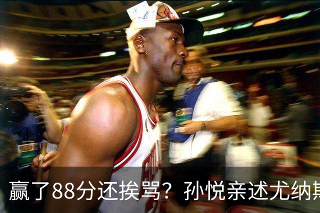 赢了88分还挨骂？孙悦亲述尤纳斯中场下死命令，唐正东两罚全丢，教练黑脸怒骂！